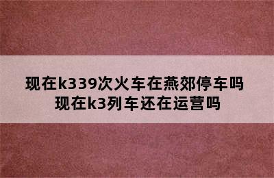 现在k339次火车在燕郊停车吗 现在k3列车还在运营吗